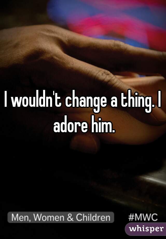 I wouldn't change a thing. I adore him.
