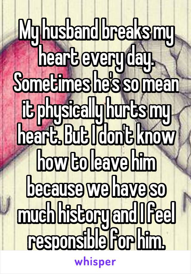 My husband breaks my heart every day. Sometimes he's so mean it physically hurts my heart. But I don't know how to leave him because we have so much history and I feel responsible for him.