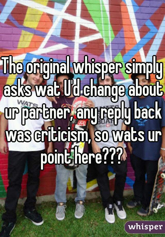 The original whisper simply asks wat U'd change about ur partner, any reply back was criticism, so wats ur point here??? 