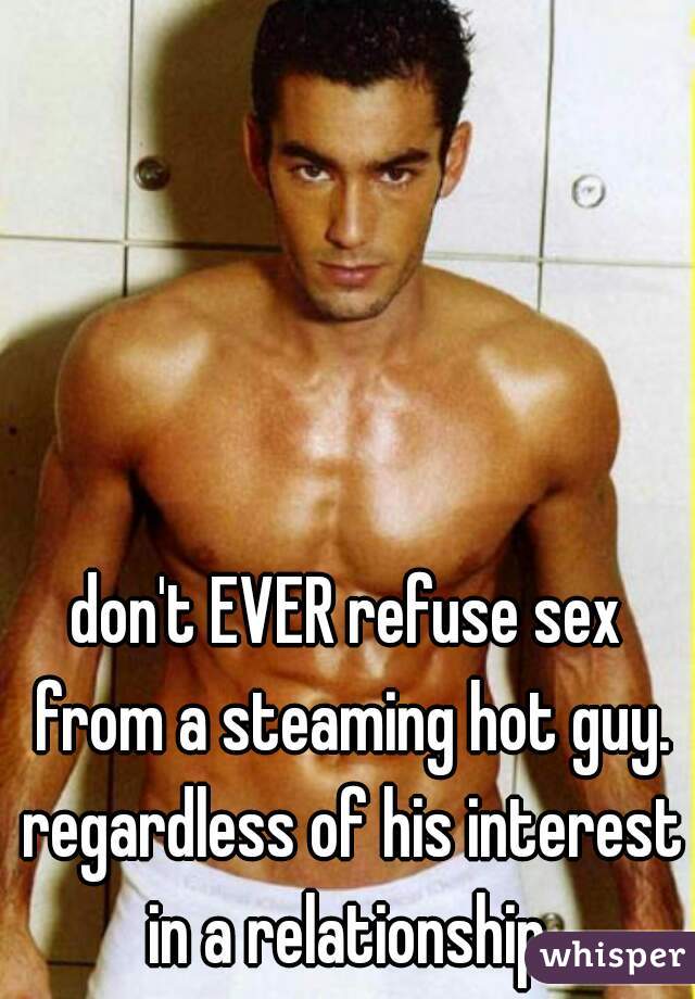 don't EVER refuse sex from a steaming hot guy. regardless of his interest in a relationship.