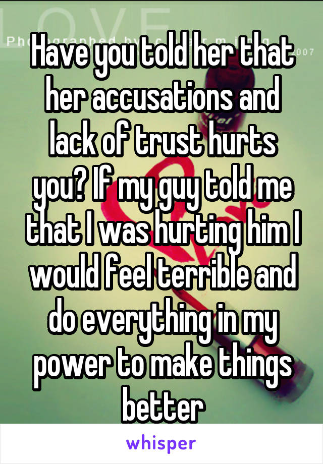 Have you told her that her accusations and lack of trust hurts you? If my guy told me that I was hurting him I would feel terrible and do everything in my power to make things better