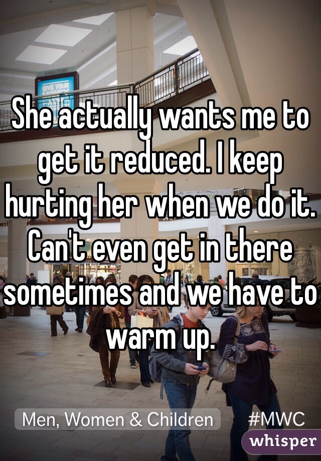 She actually wants me to get it reduced. I keep hurting her when we do it. Can't even get in there sometimes and we have to warm up. 