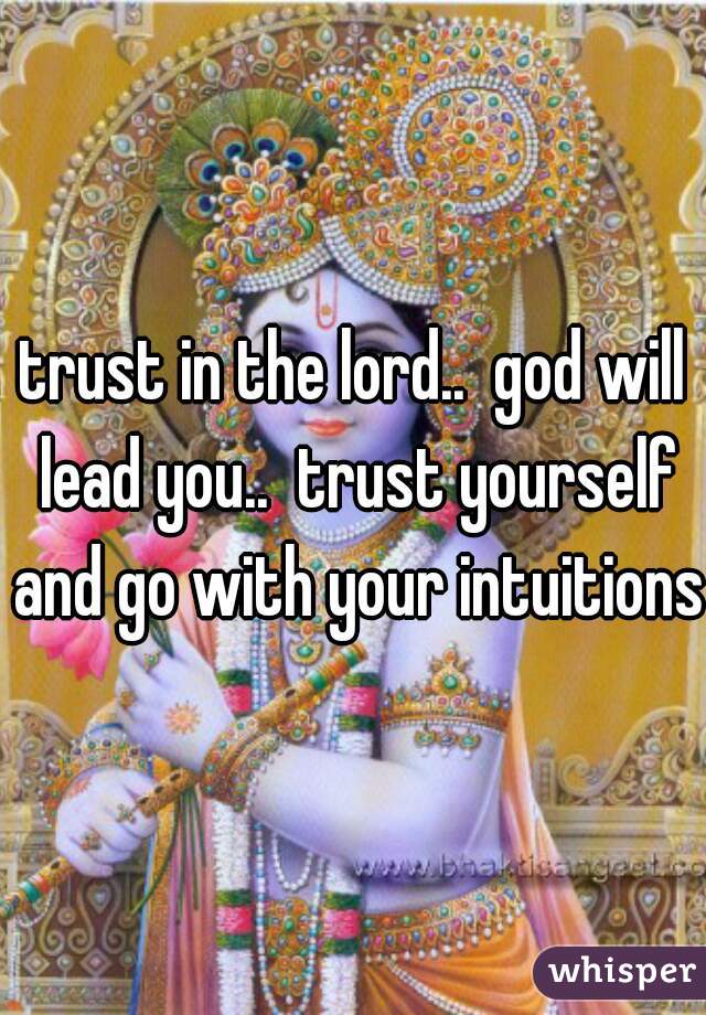 trust in the lord..  god will lead you..  trust yourself and go with your intuitions
