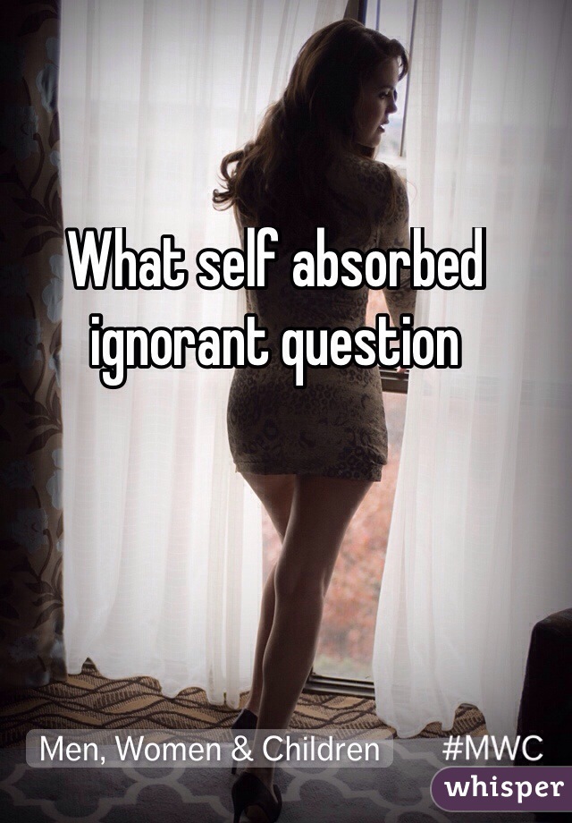 What self absorbed ignorant question
