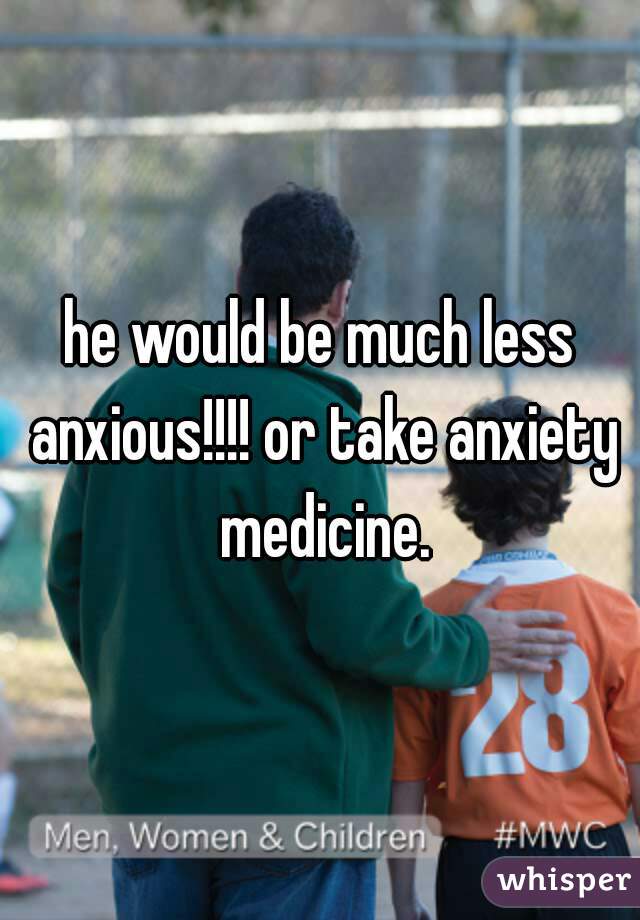 he would be much less anxious!!!! or take anxiety medicine.