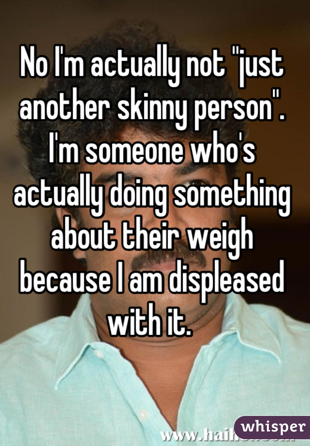 No I'm actually not "just another skinny person". I'm someone who's actually doing something about their weigh because I am displeased with it. 