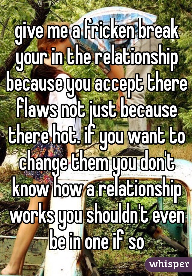 give me a fricken break your in the relationship because you accept there flaws not just because there hot. if you want to change them you don't know how a relationship works you shouldn't even be in one if so
