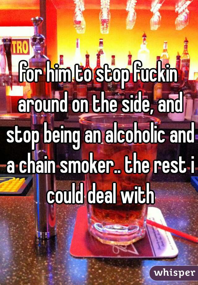 for him to stop fuckin around on the side, and stop being an alcoholic and a chain smoker.. the rest i could deal with