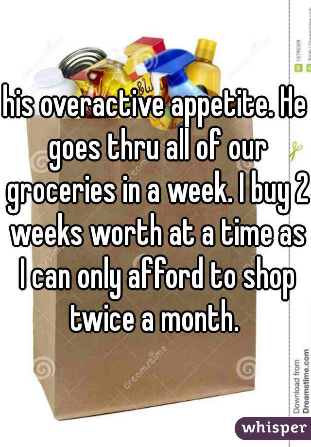 his overactive appetite. He goes thru all of our groceries in a week. I buy 2 weeks worth at a time as I can only afford to shop twice a month. 