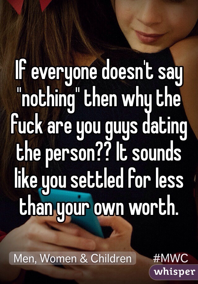 If everyone doesn't say "nothing" then why the fuck are you guys dating the person?? It sounds like you settled for less than your own worth. 