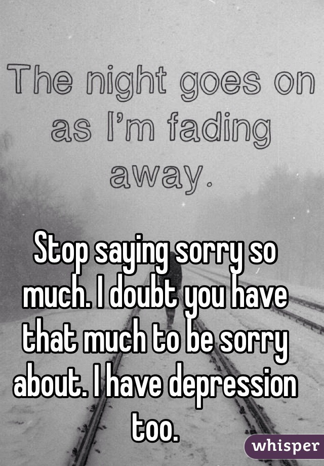 Stop saying sorry so much. I doubt you have that much to be sorry about. I have depression too. 