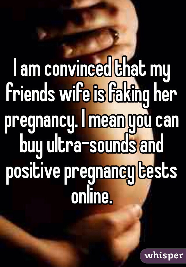 I am convinced that my friends wife is faking her pregnancy. I mean you can buy ultra-sounds and positive pregnancy tests online. 