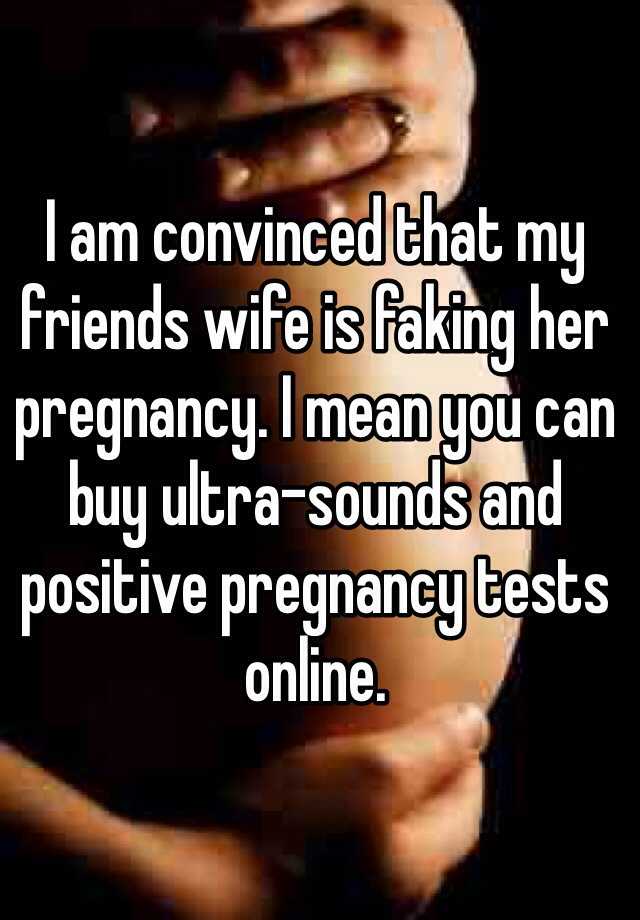 I am convinced that my friends wife is faking her pregnancy. I mean you can buy ultra-sounds and positive pregnancy tests online. 