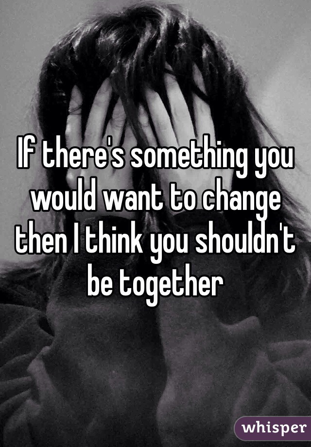 If there's something you would want to change then I think you shouldn't be together