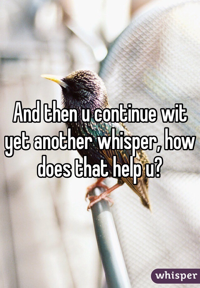 And then u continue wit yet another whisper, how does that help u?