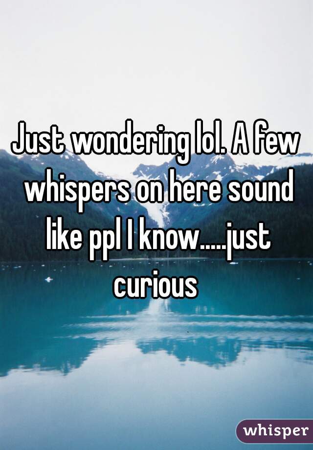 Just wondering lol. A few whispers on here sound like ppl I know.....just curious 