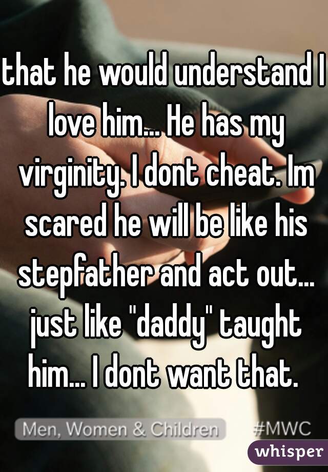 that he would understand I love him... He has my virginity. I dont cheat. Im scared he will be like his stepfather and act out... just like "daddy" taught him... I dont want that. 