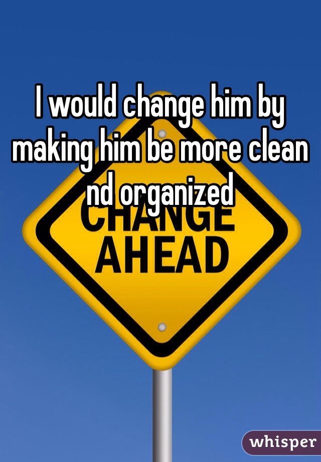 I would change him by making him be more clean nd organized 