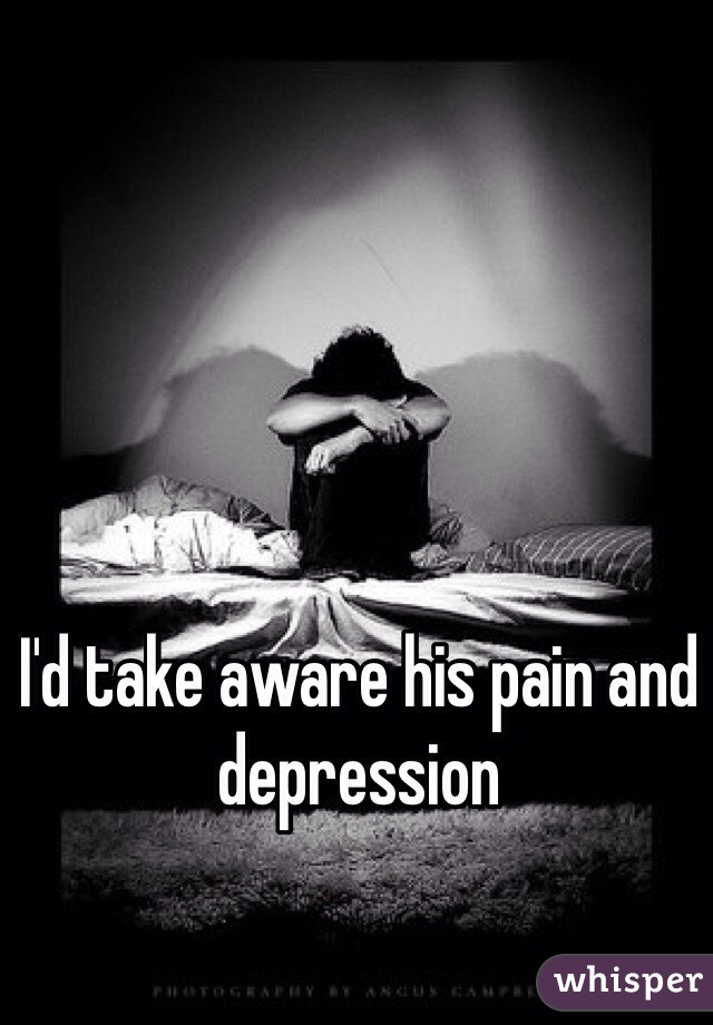 I'd take aware his pain and depression 