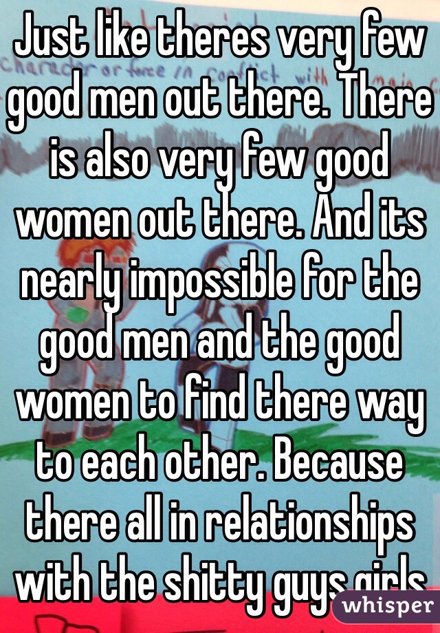 Just like theres very few good men out there. There is also very few good women out there. And its nearly impossible for the good men and the good women to find there way to each other. Because there all in relationships with the shitty guys,girls 