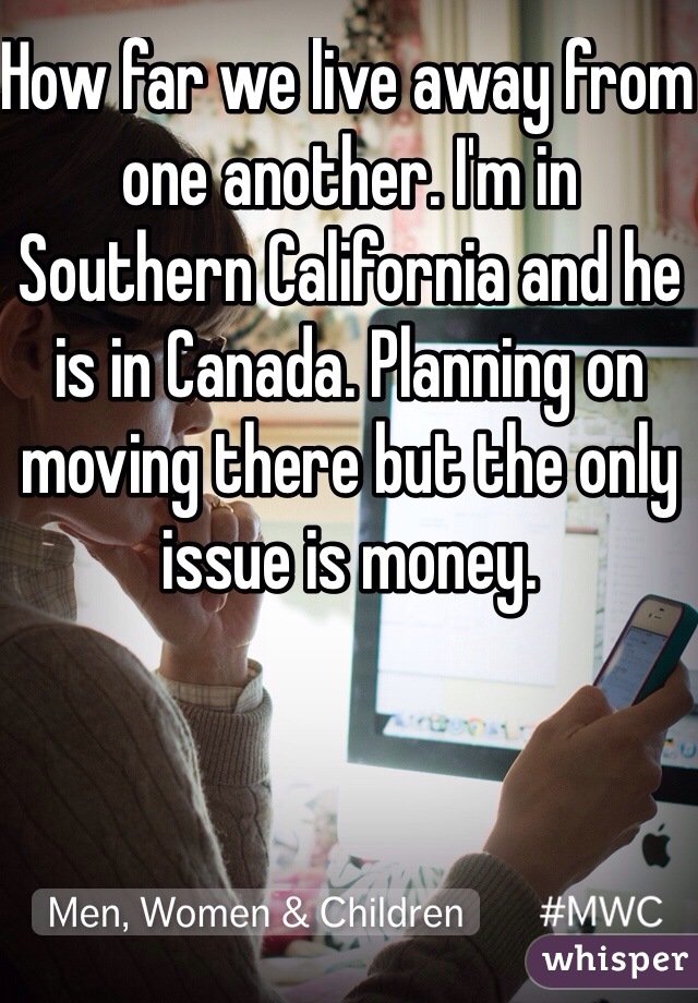 How far we live away from one another. I'm in Southern California and he is in Canada. Planning on moving there but the only issue is money.