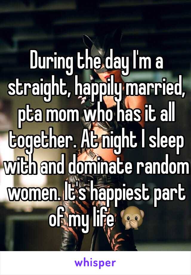 During the day I'm a straight, happily married, pta mom who has it all together. At night I sleep with and dominate random women. It's happiest part of my life 🙊