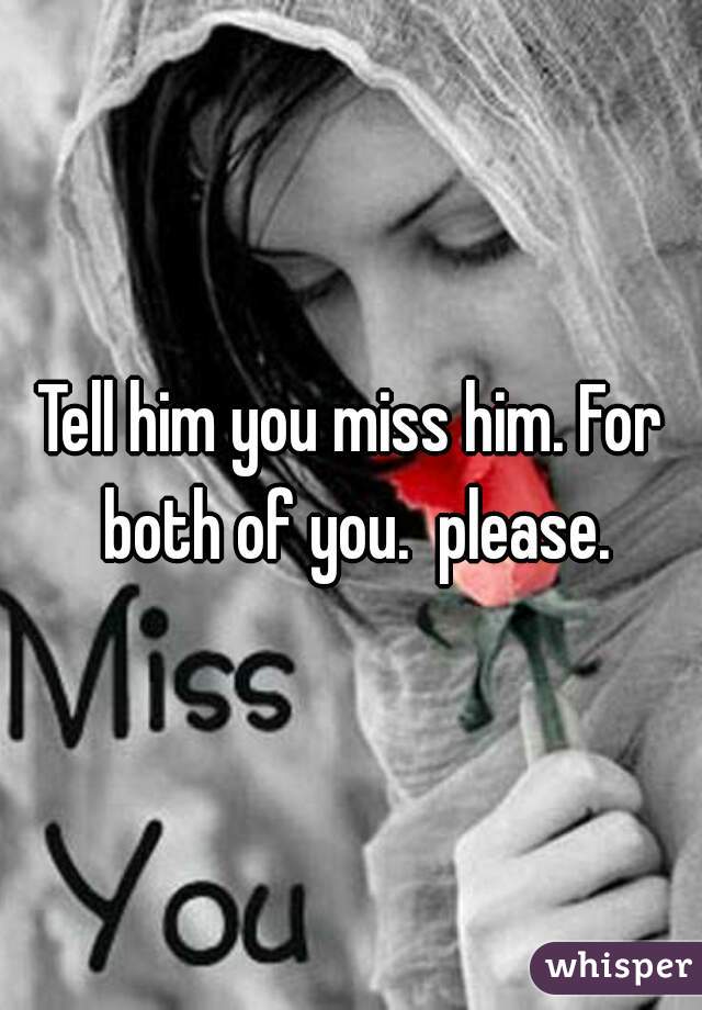 Tell him you miss him. For both of you.  please.