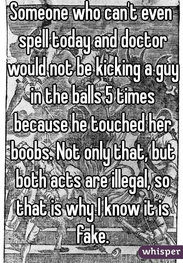 Someone who can't even spell today and doctor would not be kicking a guy in the balls 5 times because he touched her boobs. Not only that, but both acts are illegal, so that is why I know it is fake.