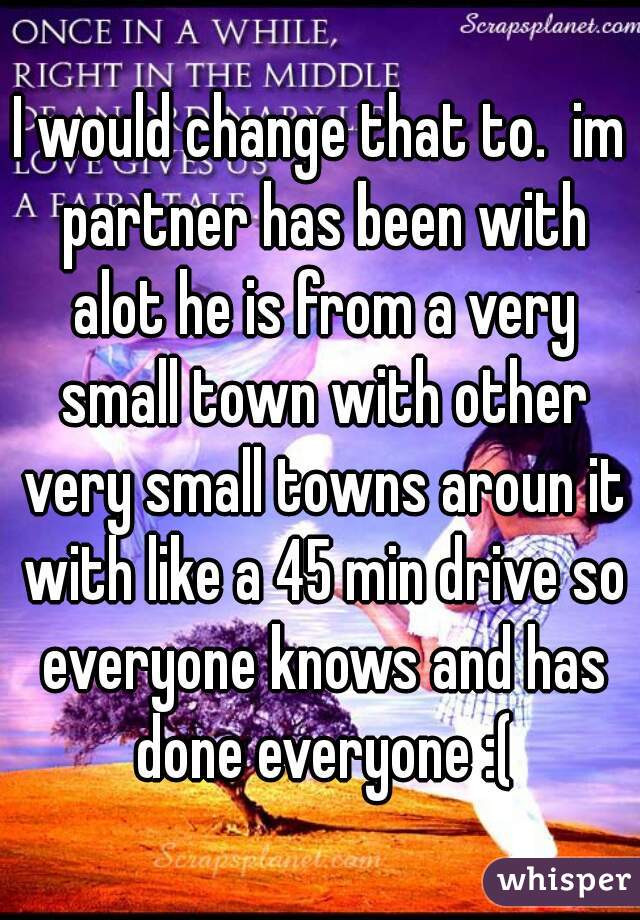 I would change that to.  im partner has been with alot he is from a very small town with other very small towns aroun it with like a 45 min drive so everyone knows and has done everyone :(