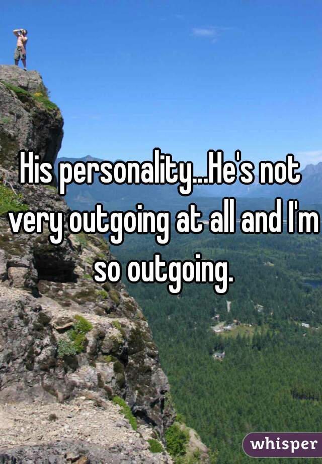 His personality...He's not very outgoing at all and I'm so outgoing.