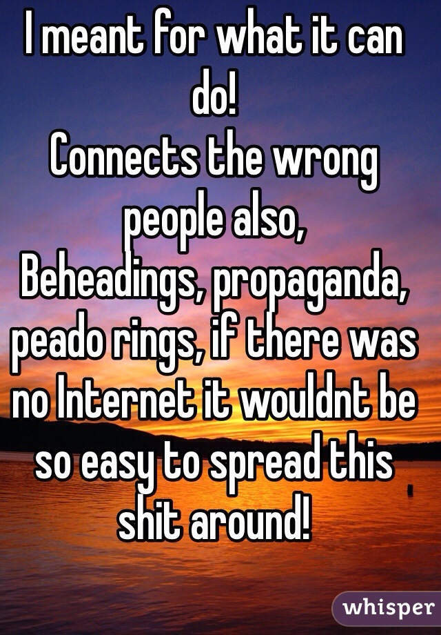 I meant for what it can do!
Connects the wrong people also,
Beheadings, propaganda, peado rings, if there was no Internet it wouldnt be so easy to spread this shit around!