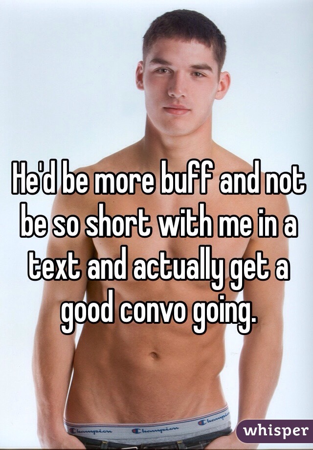 He'd be more buff and not be so short with me in a text and actually get a good convo going.