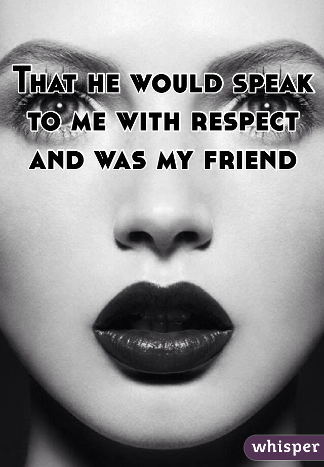 That he would speak to me with respect and was my friend 