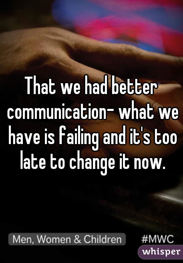 That we had better communication- what we have is failing and it's too late to change it now.