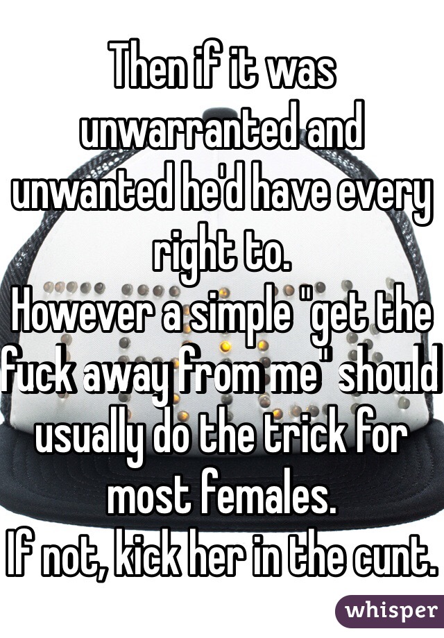 Then if it was unwarranted and unwanted he'd have every right to. 
However a simple "get the fuck away from me" should usually do the trick for most females.
If not, kick her in the cunt.