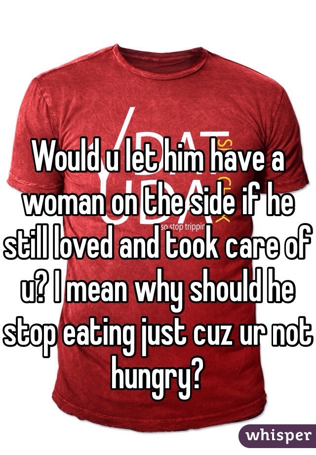 Would u let him have a woman on the side if he still loved and took care of u? I mean why should he stop eating just cuz ur not hungry?