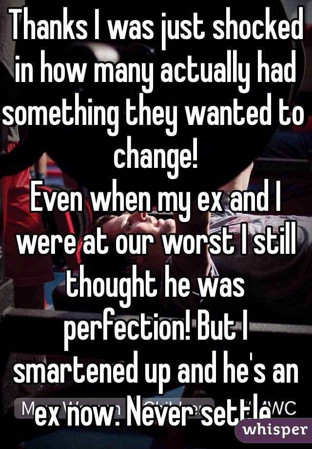 Thanks I was just shocked in how many actually had something they wanted to change! 
Even when my ex and I were at our worst I still thought he was perfection! But I smartened up and he's an ex now. Never settle.