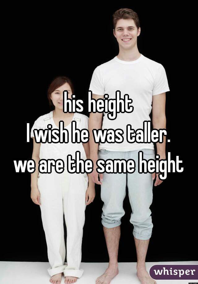 his height
I wish he was taller.
we are the same height