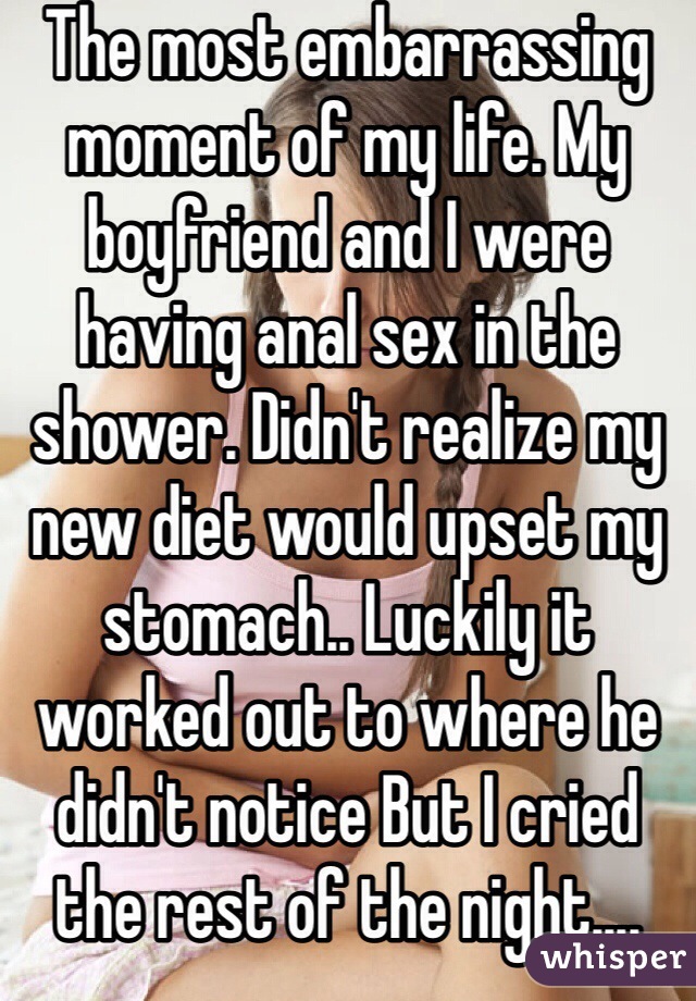 The most embarrassing moment of my life. My boyfriend and I were having anal sex in the shower. Didn't realize my new diet would upset my stomach.. Luckily it worked out to where he didn't notice But I cried the rest of the night....