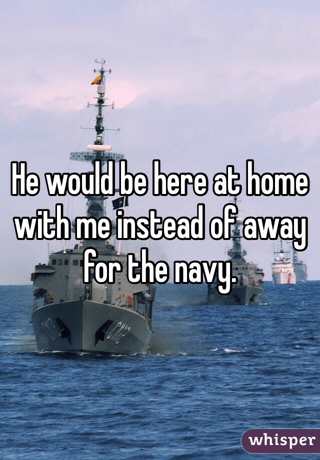 He would be here at home with me instead of away for the navy. 