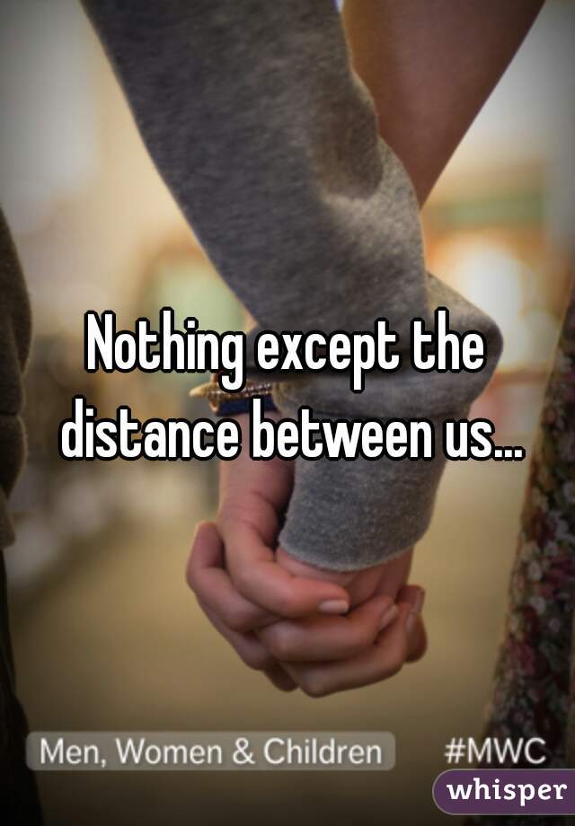 Nothing except the distance between us...