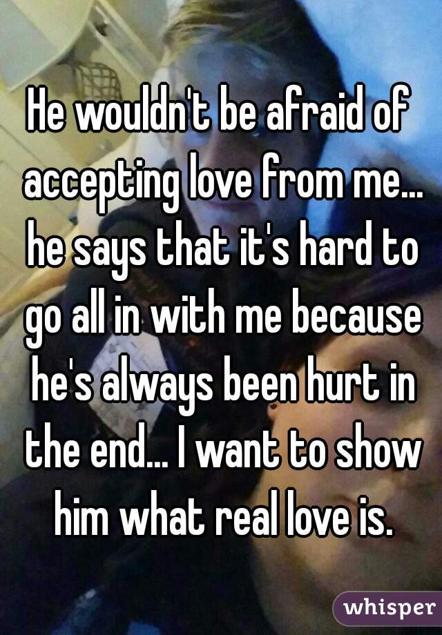 He wouldn't be afraid of accepting love from me... he says that it's hard to go all in with me because he's always been hurt in the end... I want to show him what real love is.