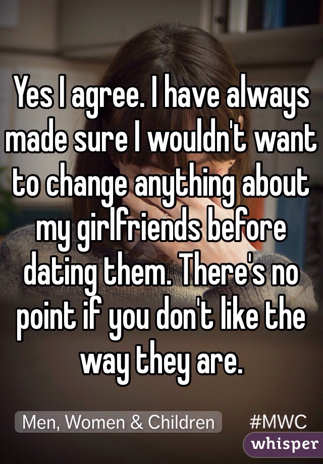 Yes I agree. I have always made sure I wouldn't want to change anything about my girlfriends before dating them. There's no point if you don't like the way they are. 