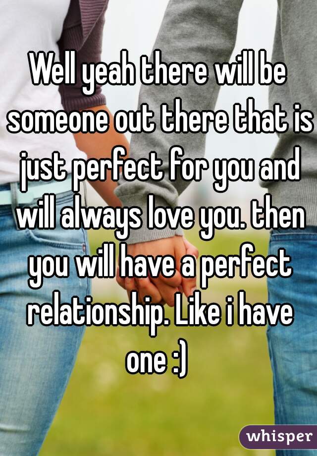 Well yeah there will be someone out there that is just perfect for you and will always love you. then you will have a perfect relationship. Like i have one :) 