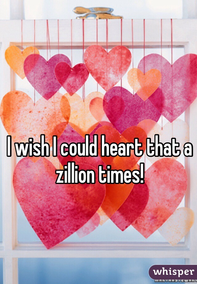 I wish I could heart that a zillion times!