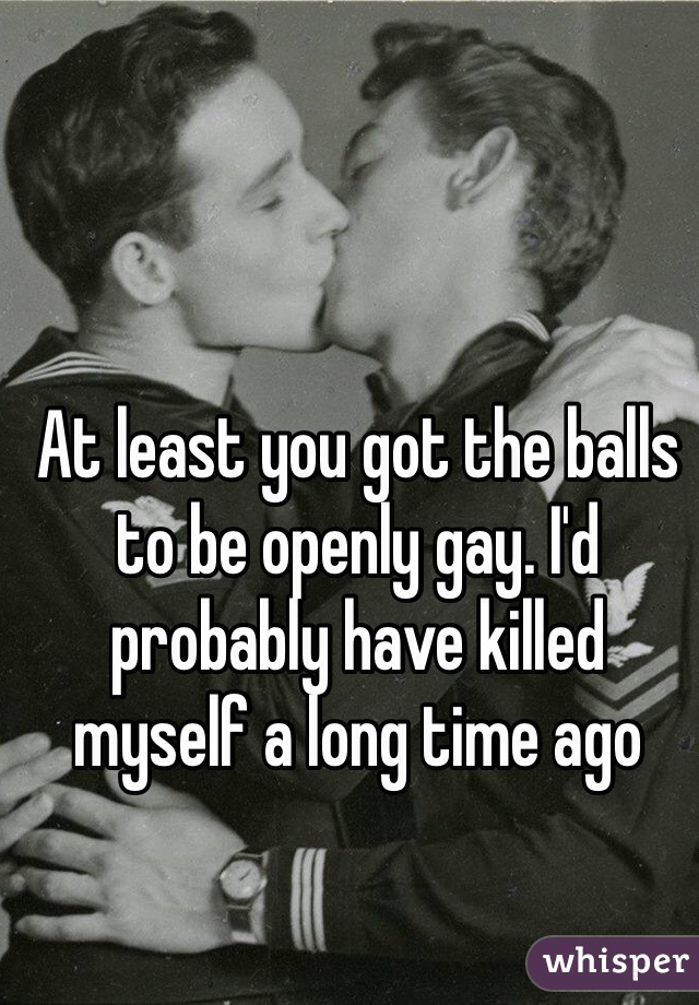 At least you got the balls to be openly gay. I'd probably have killed myself a long time ago 