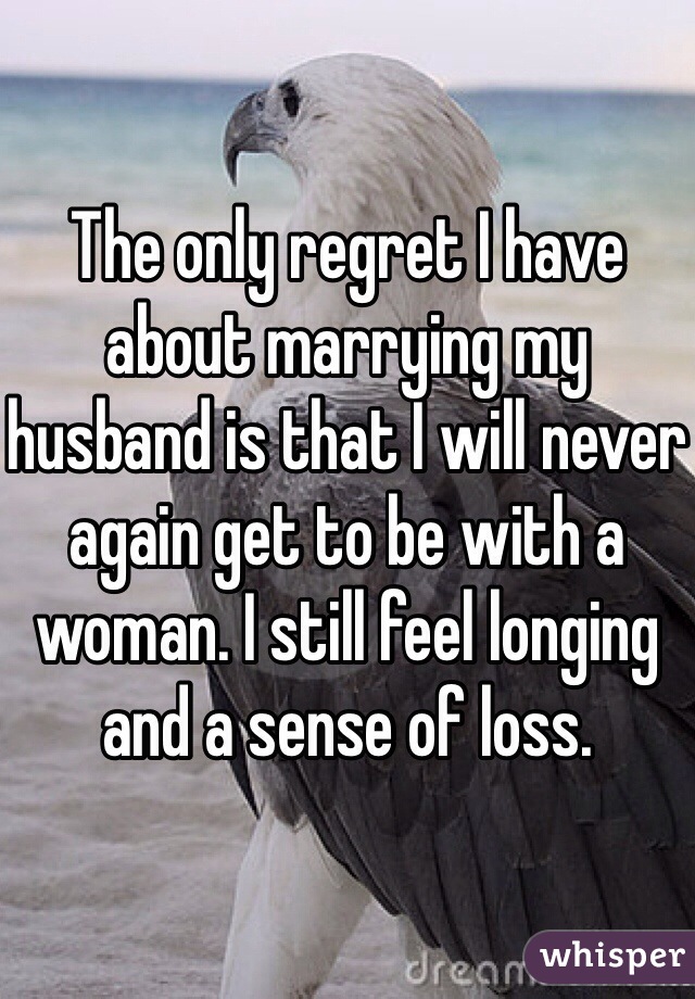 The only regret I have about marrying my husband is that I will never again get to be with a woman. I still feel longing and a sense of loss. 