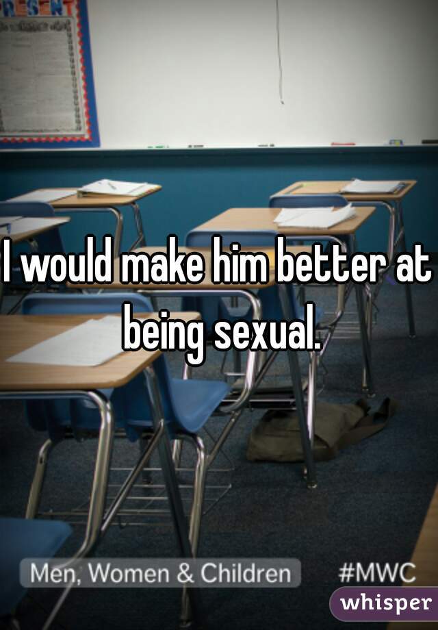 I would make him better at being sexual.