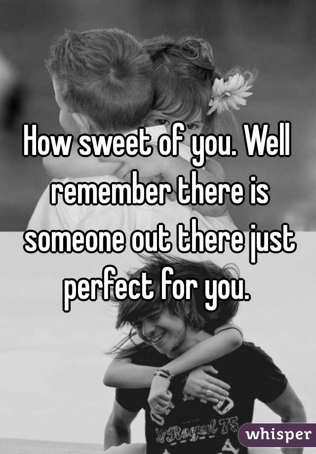 How sweet of you. Well remember there is someone out there just perfect for you. 