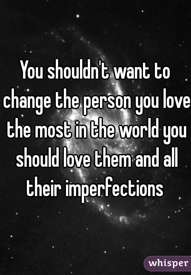 You shouldn't want to change the person you love the most in the world you should love them and all their imperfections 